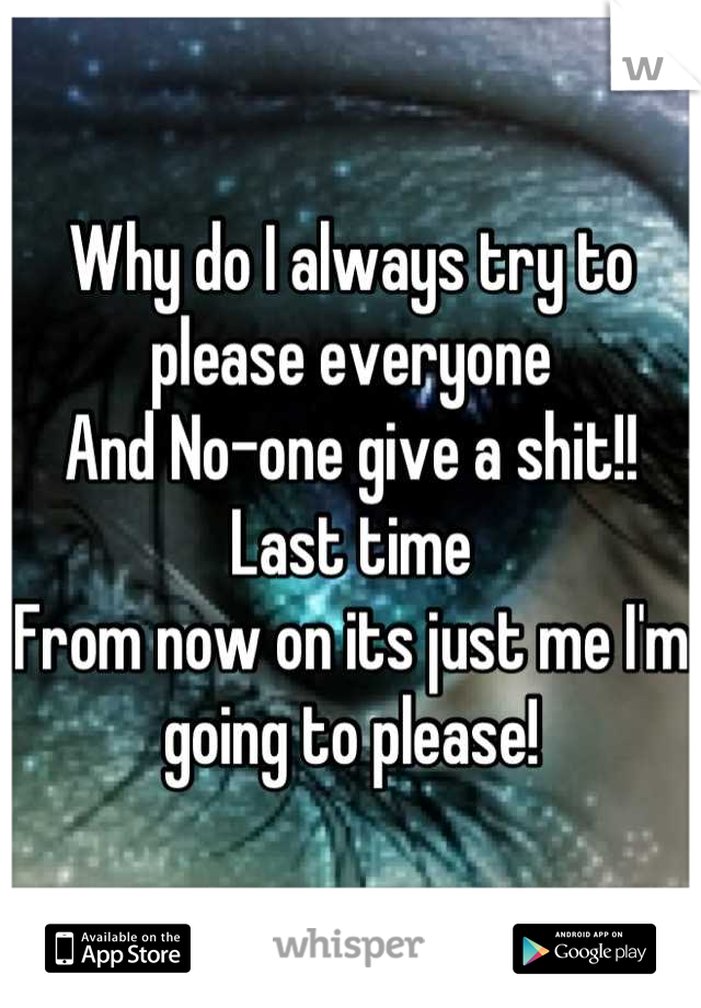 Why do I always try to please everyone 
And No-one give a shit!!
Last time
From now on its just me I'm going to please!