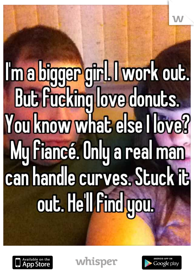 I'm a bigger girl. I work out. But fucking love donuts. You know what else I love? My fiancé. Only a real man can handle curves. Stuck it out. He'll find you. 