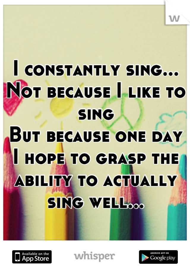 I constantly sing...
Not because I like to sing
But because one day
I hope to grasp the
ability to actually
sing well...