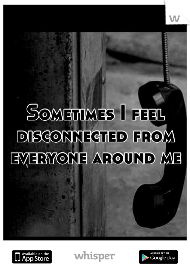 Sometimes I feel disconnected from everyone around me