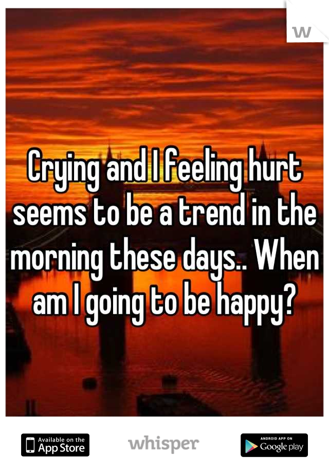 Crying and I feeling hurt seems to be a trend in the morning these days.. When am I going to be happy?