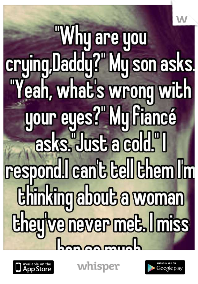 "Why are you crying,Daddy?" My son asks. "Yeah, what's wrong with your eyes?" My fiancé asks."Just a cold." I respond.I can't tell them I'm thinking about a woman they've never met. I miss her so much.