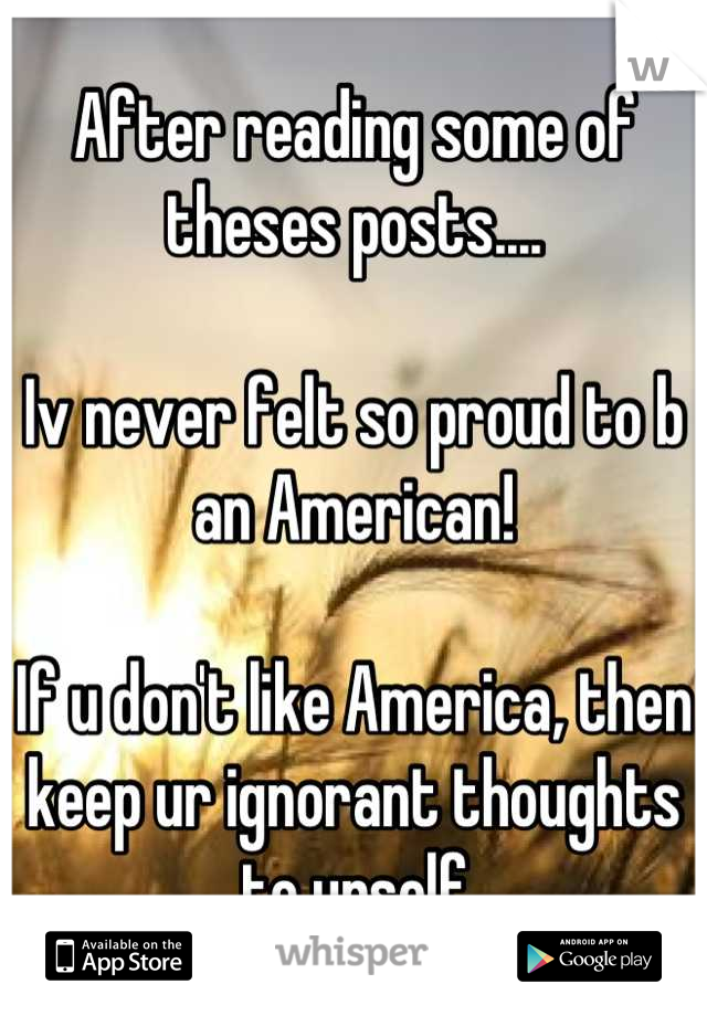 After reading some of theses posts....

Iv never felt so proud to b an American!

If u don't like America, then keep ur ignorant thoughts to urself