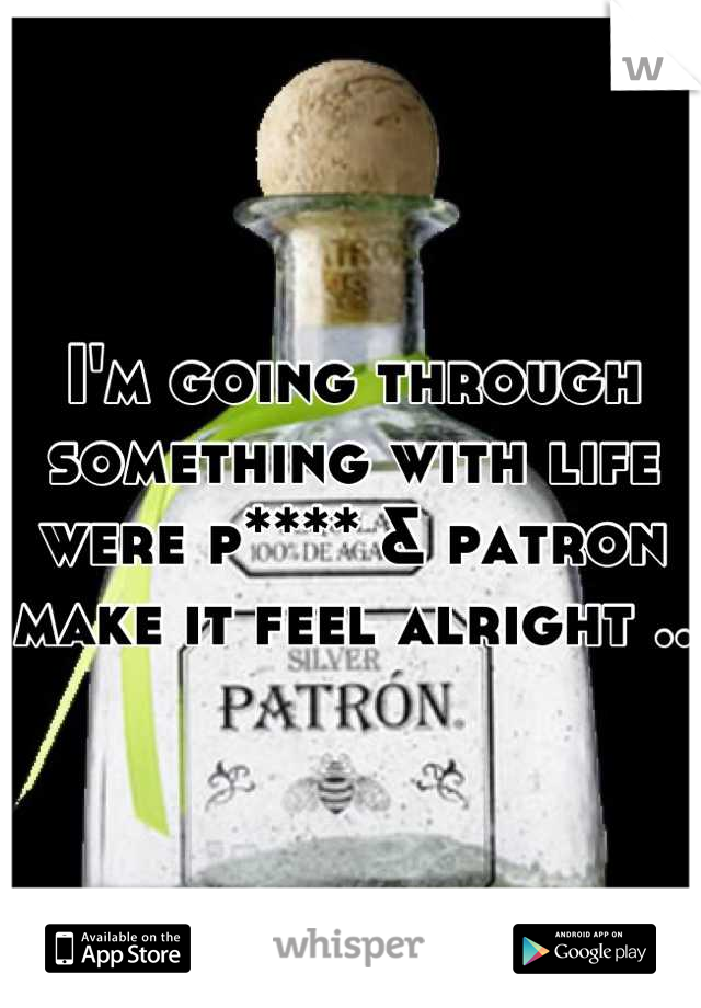 I'm going through something with life were p**** & patron make it feel alright ..