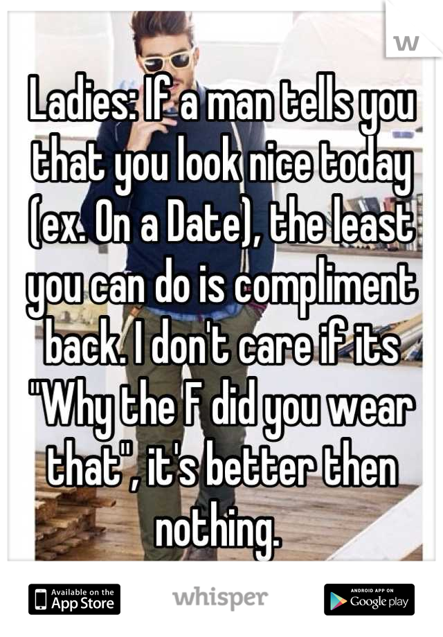 Ladies: If a man tells you that you look nice today (ex. On a Date), the least you can do is compliment back. I don't care if its "Why the F did you wear that", it's better then nothing. 