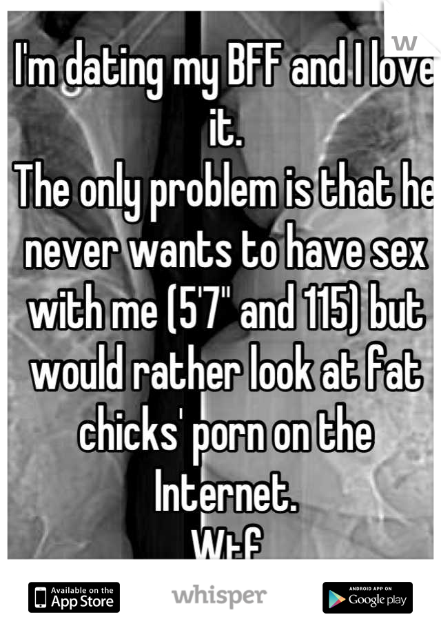 I'm dating my BFF and I love it.
The only problem is that he never wants to have sex with me (5'7" and 115) but would rather look at fat chicks' porn on the Internet. 
Wtf