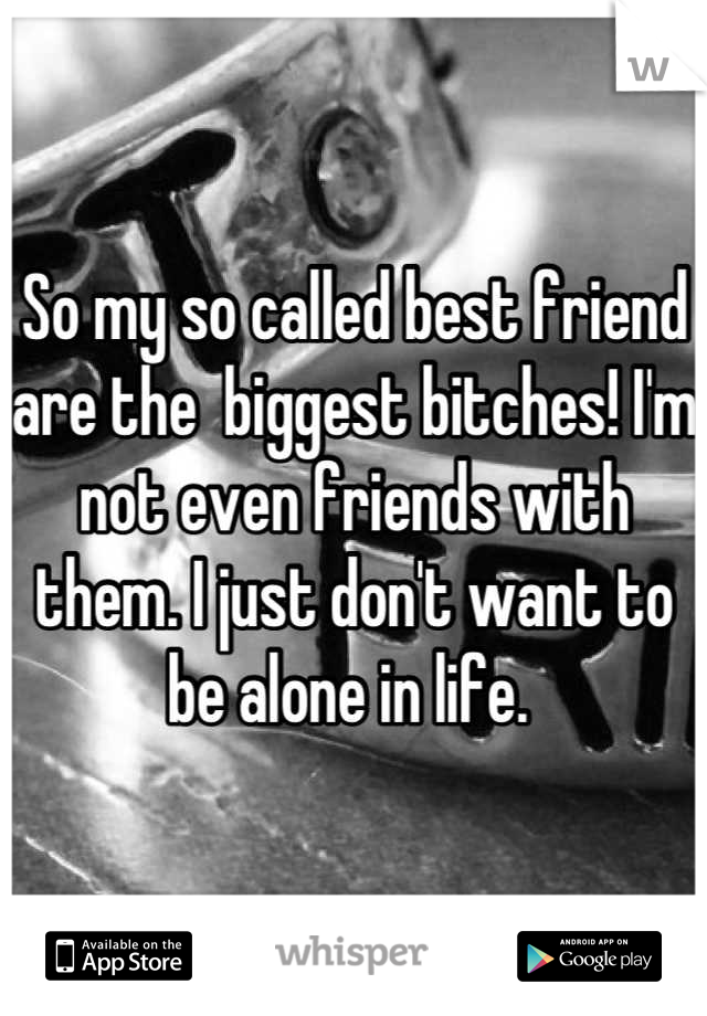 So my so called best friend are the  biggest bitches! I'm not even friends with them. I just don't want to be alone in life. 