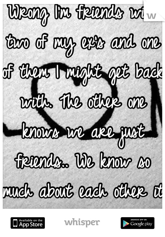 Wrong I'm friends with two of my ex's and one of them I might get back with. The other one knows we are just friends.. We know so much about each other it makes it easy.