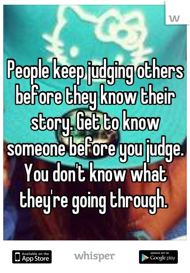 People keep judging others before they know their story. Get to know someone before you judge. You don't know what they're going through. 