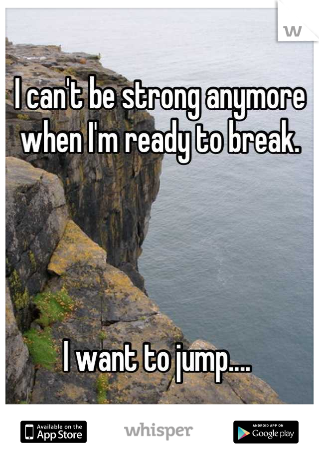 I can't be strong anymore when I'm ready to break. 




I want to jump.... 