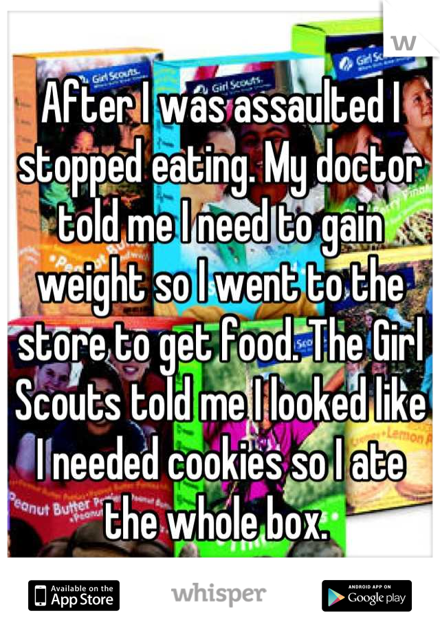 After I was assaulted I stopped eating. My doctor told me I need to gain weight so I went to the store to get food. The Girl Scouts told me I looked like I needed cookies so I ate the whole box. 