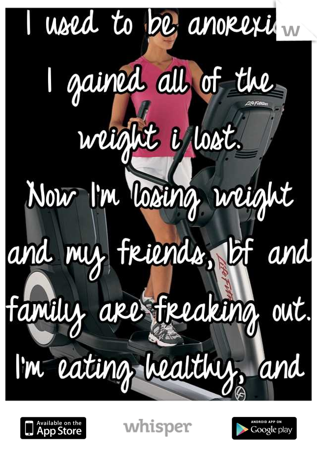 I used to be anorexic, 
I gained all of the weight i lost. 
Now I'm losing weight and my friends, bf and family are freaking out. 
I'm eating healthy, and working out..
I just want to be trusted.. 