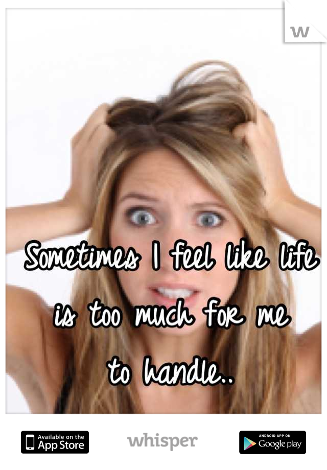 Sometimes I feel like life 
is too much for me
to handle..