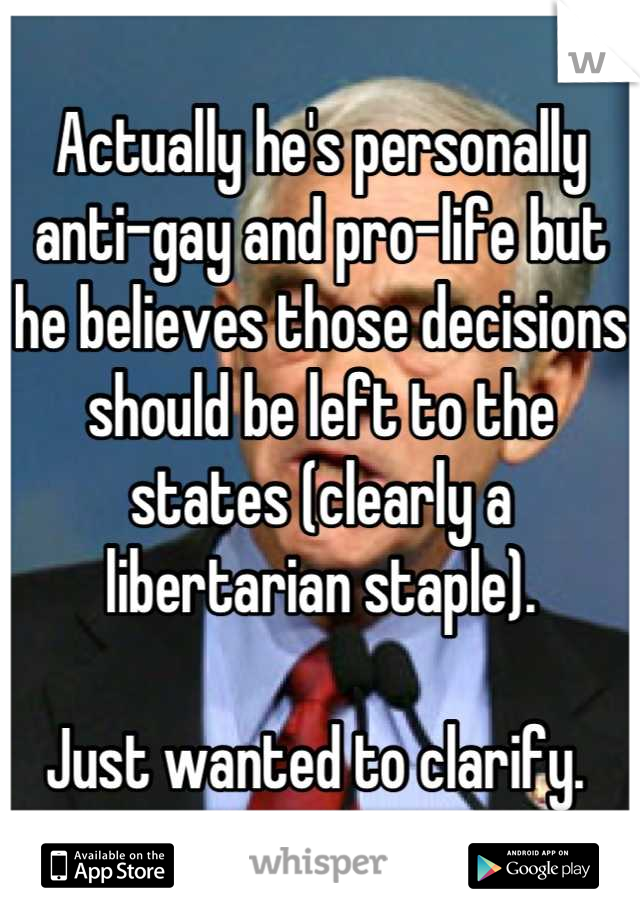 Actually he's personally anti-gay and pro-life but he believes those decisions should be left to the states (clearly a libertarian staple). 

Just wanted to clarify. 