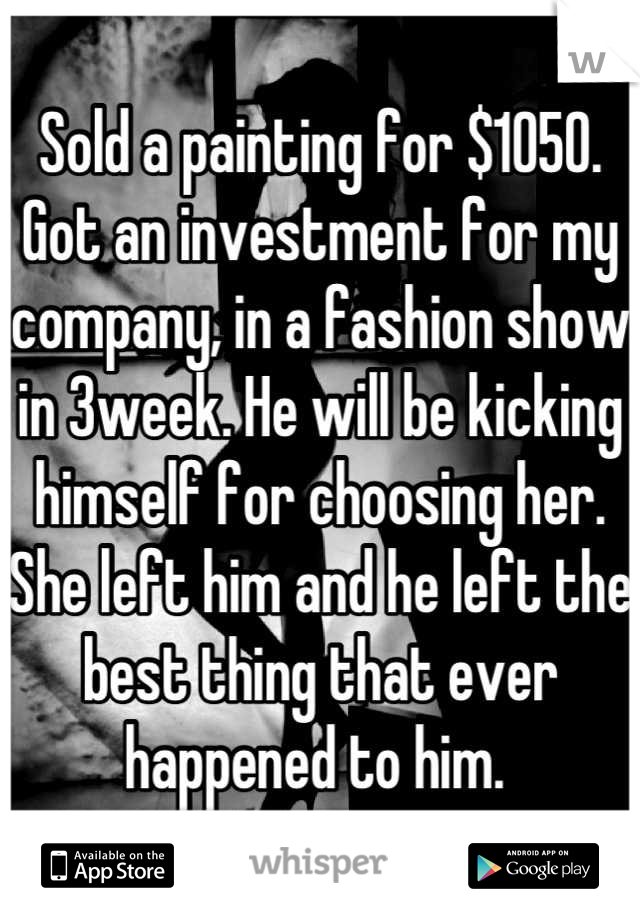 Sold a painting for $1050. Got an investment for my company, in a fashion show in 3week. He will be kicking himself for choosing her. She left him and he left the best thing that ever happened to him. 