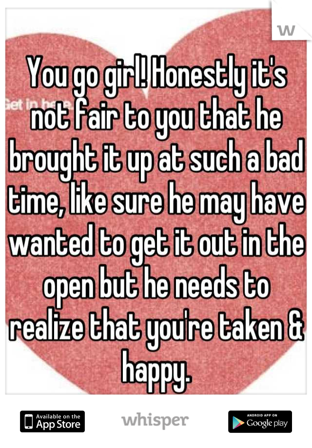 You go girl! Honestly it's not fair to you that he brought it up at such a bad time, like sure he may have wanted to get it out in the open but he needs to realize that you're taken & happy.