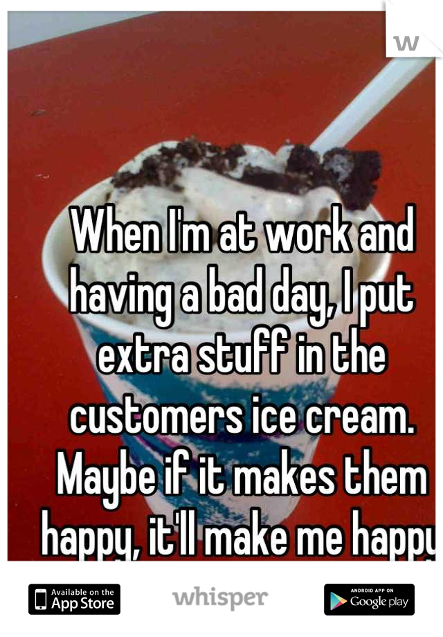 When I'm at work and having a bad day, I put extra stuff in the customers ice cream. Maybe if it makes them happy, it'll make me happy too. 