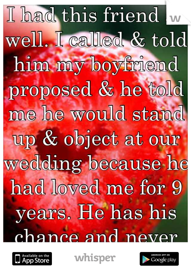 I had this friend as well. I called & told him my boyfriend proposed & he told me he would stand up & object at our wedding because he had loved me for 9 years. He has his chance and never took it. 