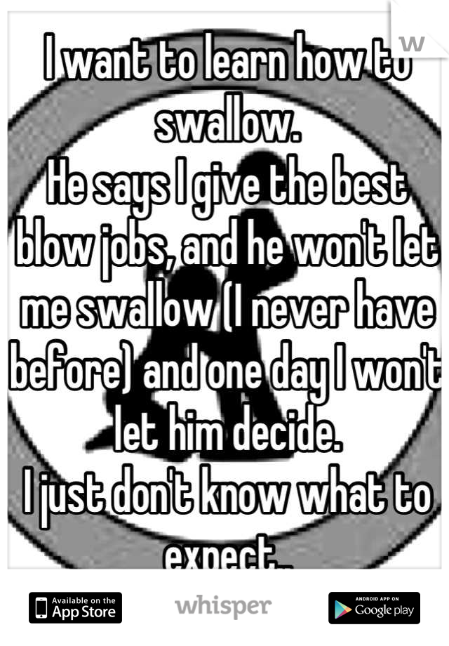 I want to learn how to swallow. 
He says I give the best blow jobs, and he won't let me swallow (I never have before) and one day I won't let him decide. 
I just don't know what to expect..