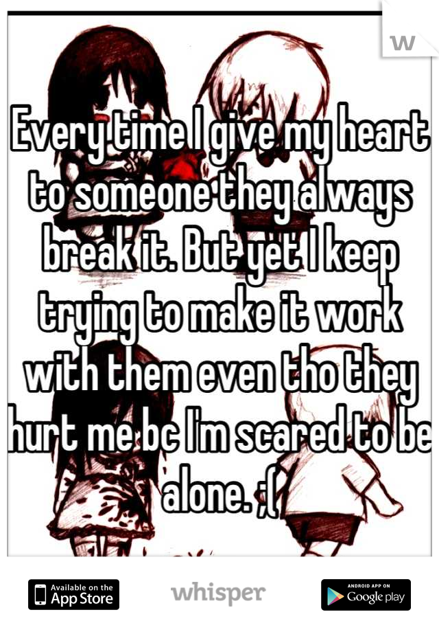 Every time I give my heart to someone they always break it. But yet I keep trying to make it work with them even tho they hurt me bc I'm scared to be alone. ;(