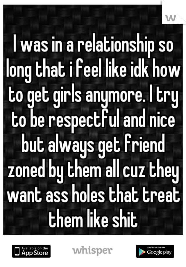 I was in a relationship so long that i feel like idk how to get girls anymore. I try to be respectful and nice but always get friend zoned by them all cuz they want ass holes that treat them like shit