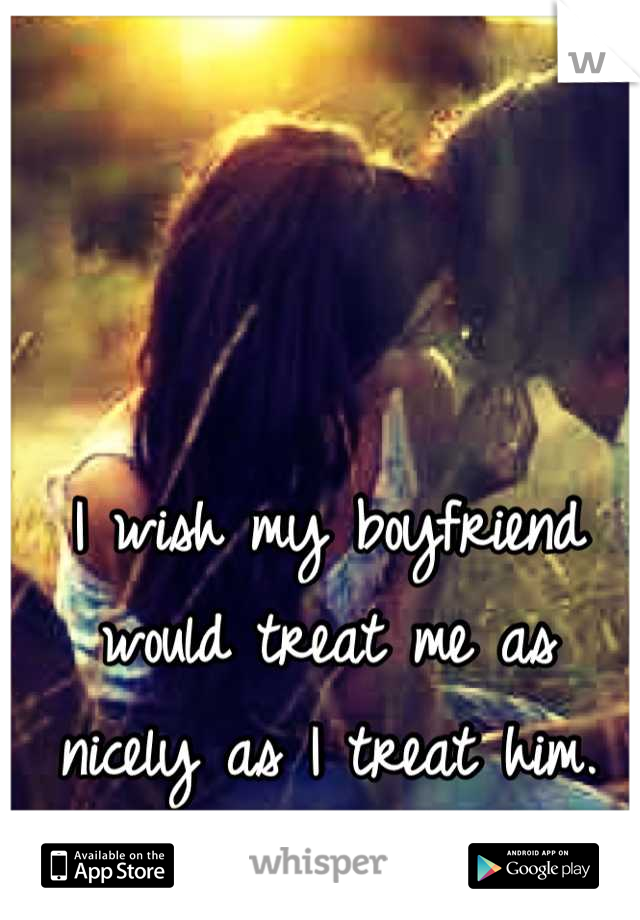 I wish my boyfriend would treat me as nicely as I treat him.