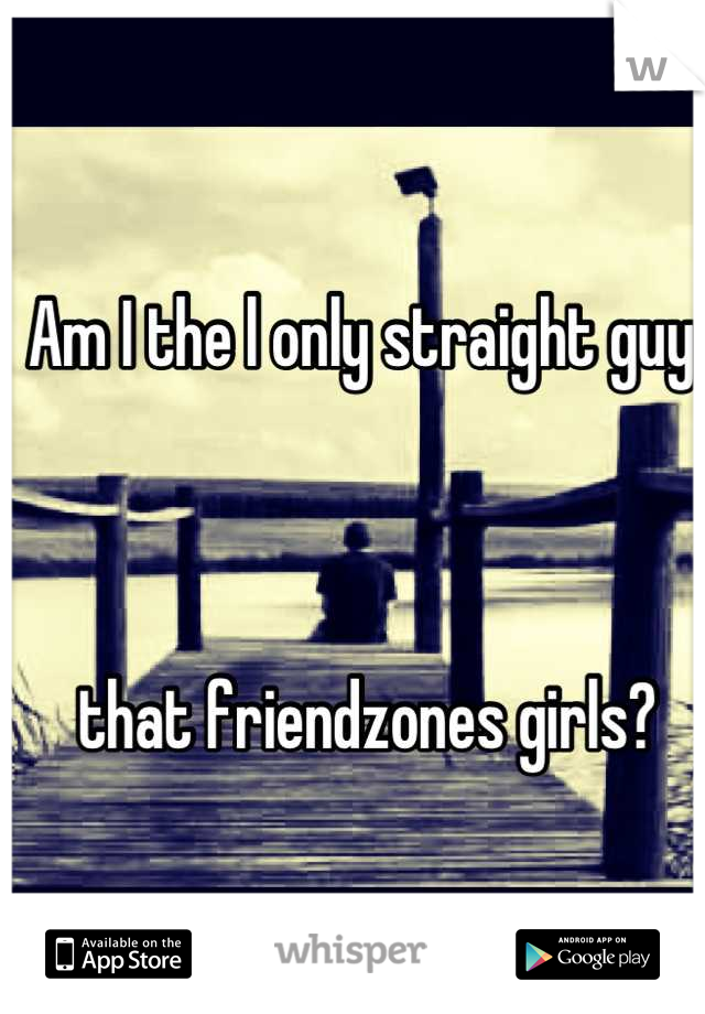 Am I the l only straight guy



 that friendzones girls?