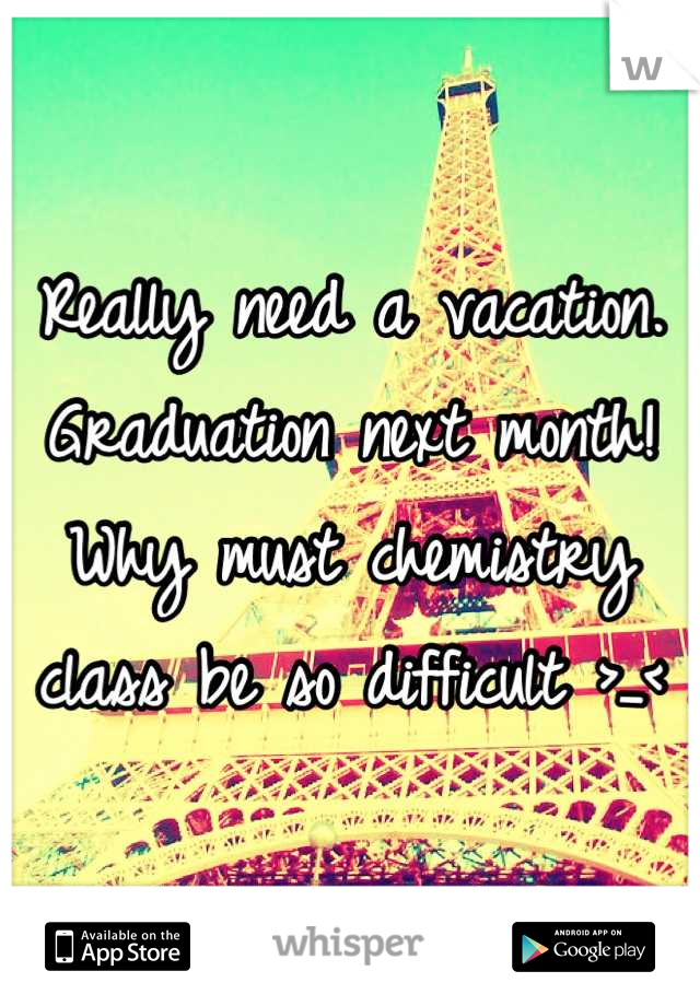 Really need a vacation. Graduation next month! Why must chemistry class be so difficult >_<