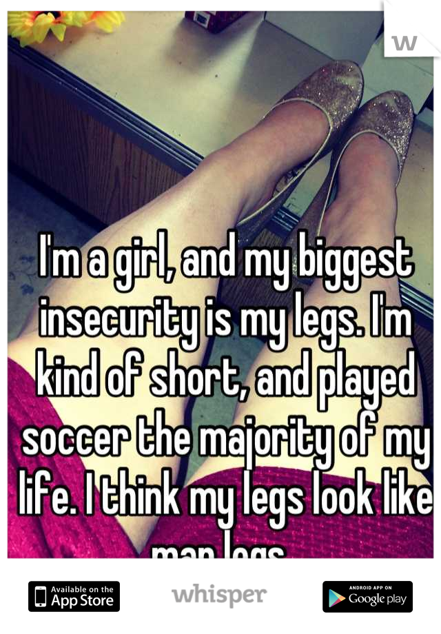 I'm a girl, and my biggest insecurity is my legs. I'm kind of short, and played soccer the majority of my life. I think my legs look like man legs. 