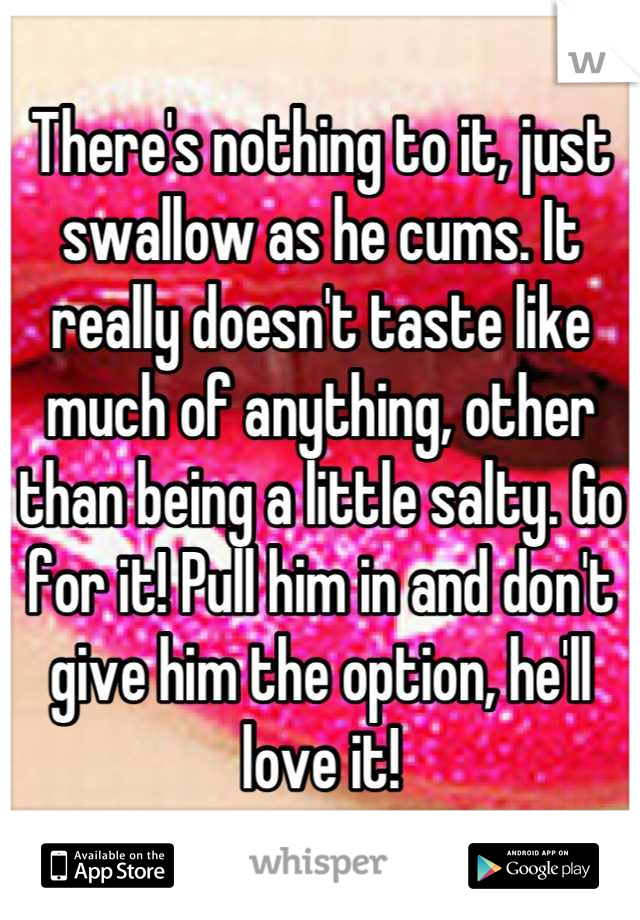 There's nothing to it, just swallow as he cums. It really doesn't taste like much of anything, other than being a little salty. Go for it! Pull him in and don't give him the option, he'll love it!