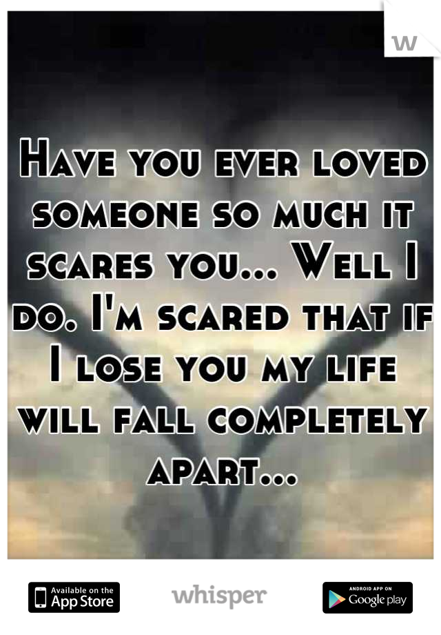 Have you ever loved someone so much it scares you... Well I do. I'm scared that if I lose you my life will fall completely apart...