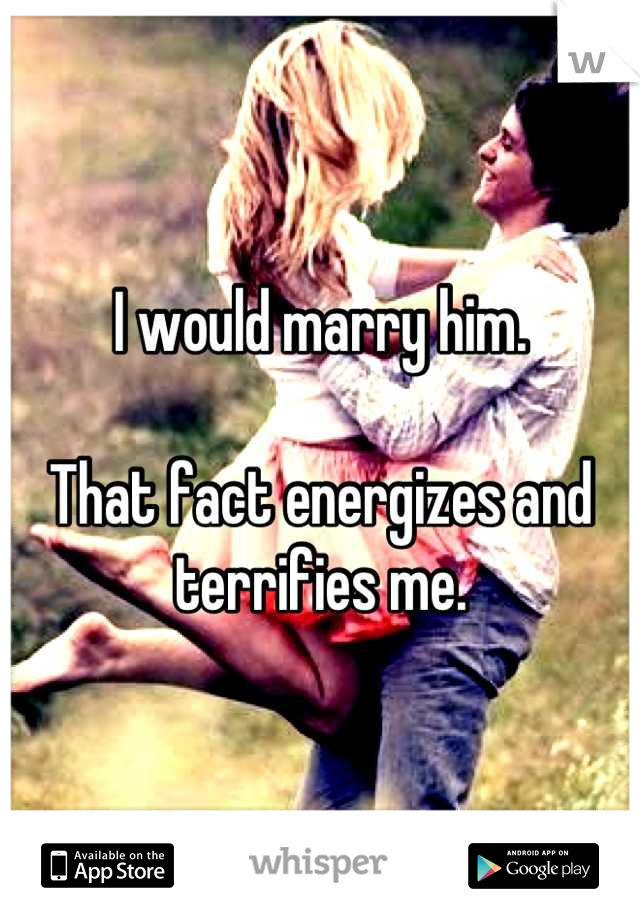 I would marry him.

That fact energizes and terrifies me.