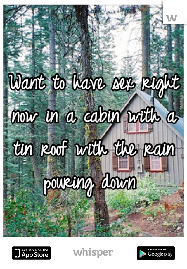 Want to have sex right now in a cabin with a tin roof with the rain pouring down 