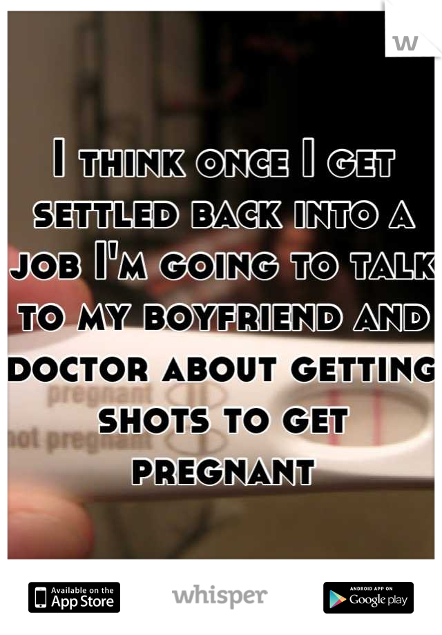 I think once I get settled back into a job I'm going to talk to my boyfriend and doctor about getting shots to get pregnant