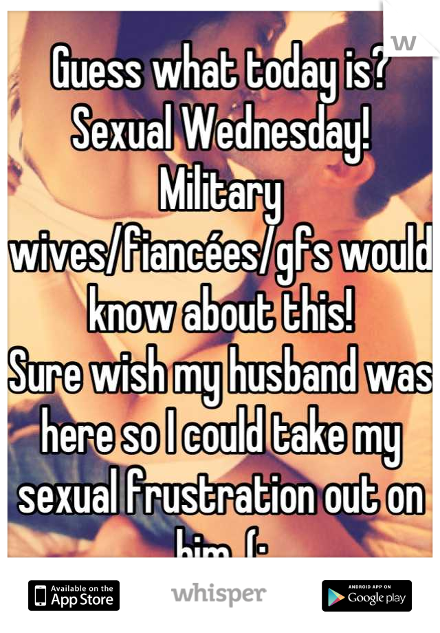 Guess what today is? 
Sexual Wednesday!
Military wives/fiancées/gfs would know about this!
Sure wish my husband was here so I could take my sexual frustration out on him. (;