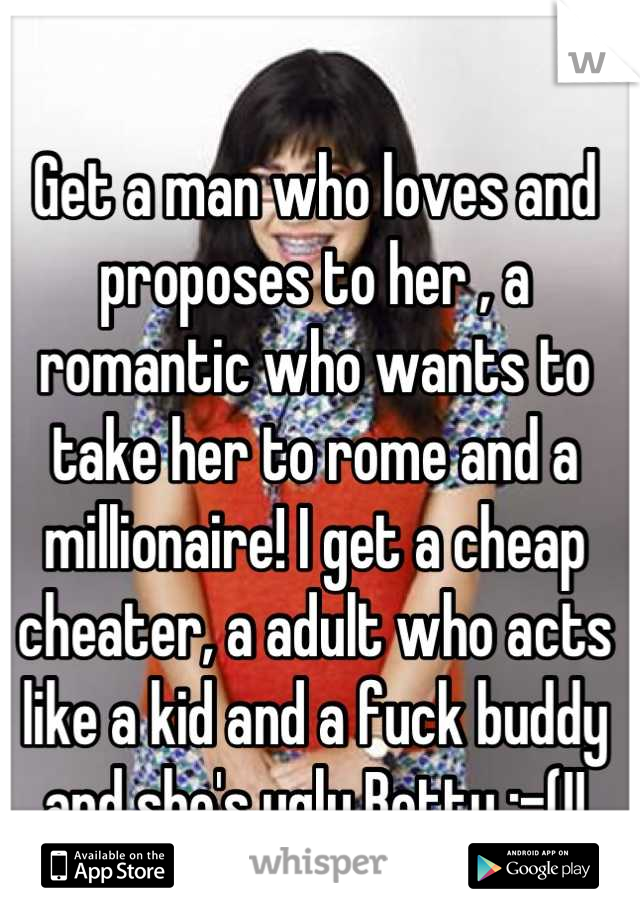 Get a man who loves and proposes to her , a romantic who wants to take her to rome and a millionaire! I get a cheap cheater, a adult who acts like a kid and a fuck buddy and she's ugly Betty :-(!!