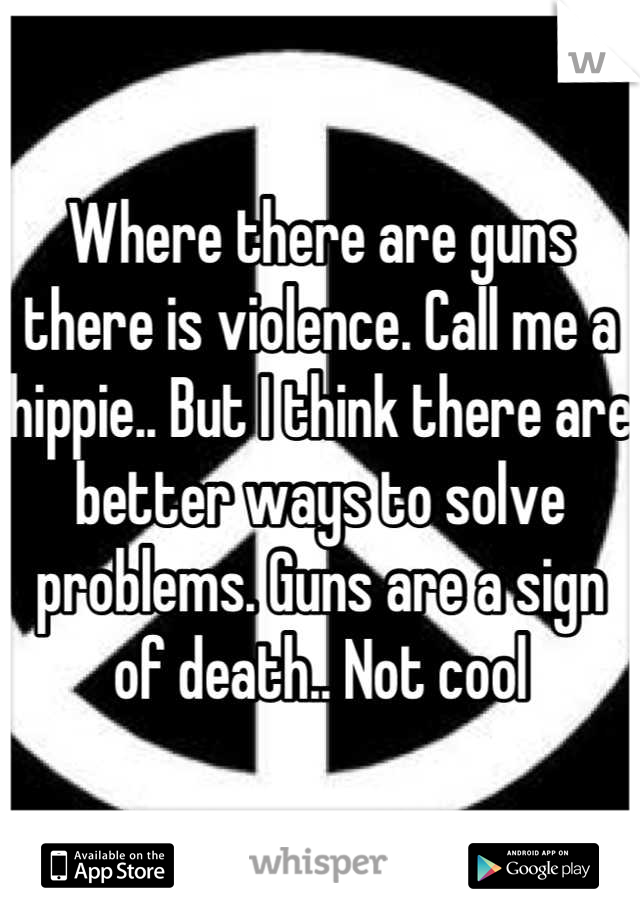 Where there are guns there is violence. Call me a hippie.. But I think there are better ways to solve problems. Guns are a sign of death.. Not cool
