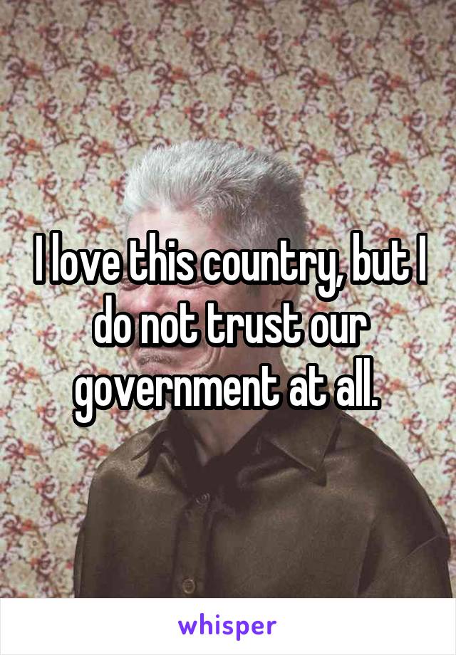 
I love this country, but I do not trust our government at all. 