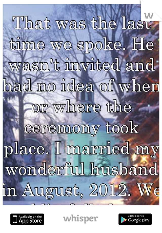 That was the last time we spoke. He wasn't invited and had no idea of when or where the ceremony took place. I married my wonderful husband in August, 2012. We are blissfully happy. 