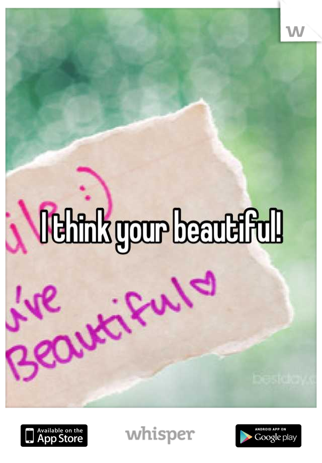 I think your beautiful!