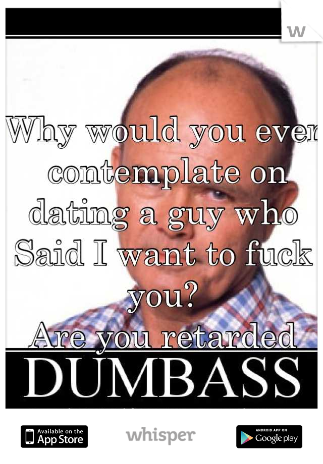 Why would you ever
 contemplate on dating a guy who 
Said I want to fuck you?
Are you retarded
