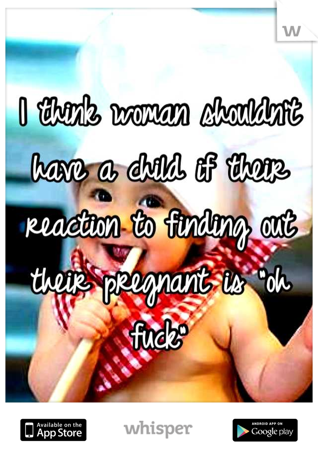 I think woman shouldn't have a child if their reaction to finding out their pregnant is "oh fuck"