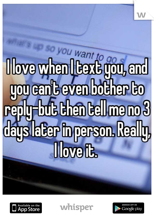 I love when I text you, and you can't even bother to reply-but then tell me no 3 days later in person. Really, I love it. 