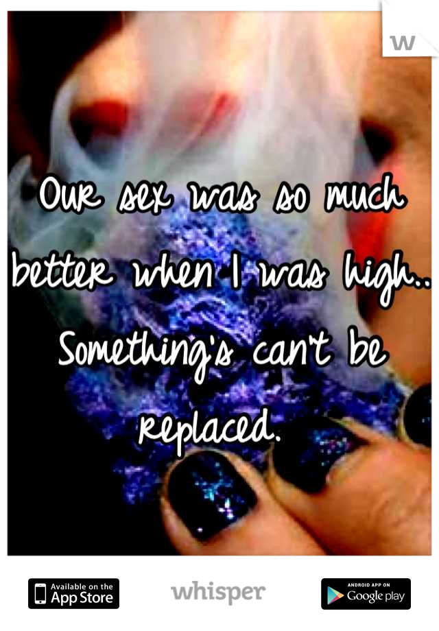 Our sex was so much better when I was high.. Something's can't be replaced. 