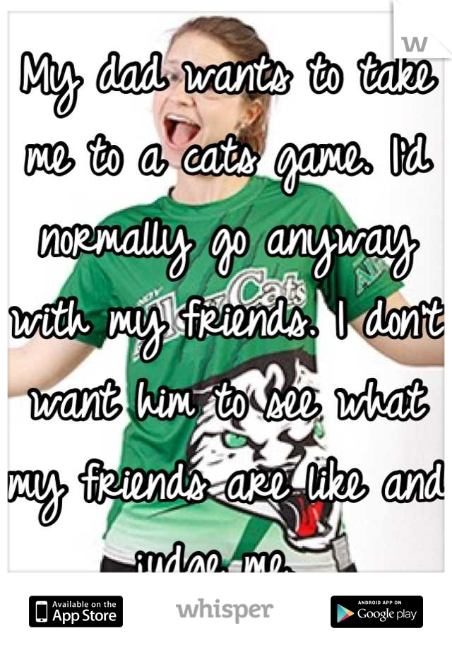 My dad wants to take me to a cats game. I'd normally go anyway with my friends. I don't want him to see what my friends are like and judge me. 