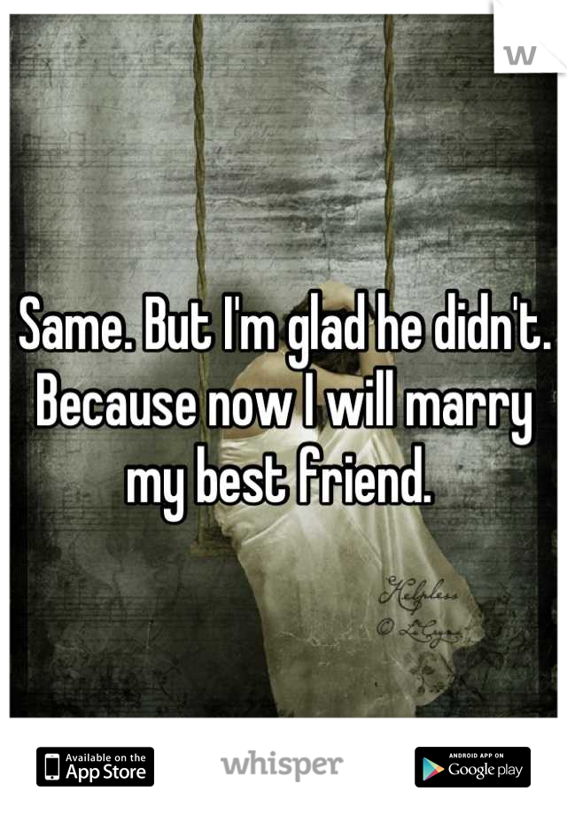 Same. But I'm glad he didn't. Because now I will marry my best friend. 