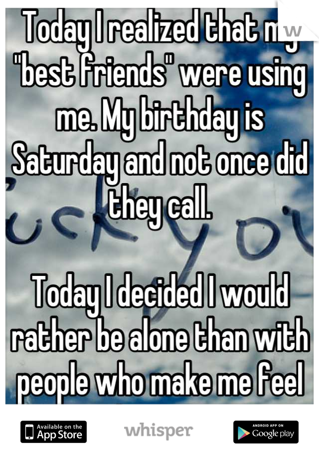 Today I realized that my "best friends" were using me. My birthday is Saturday and not once did they call. 

Today I decided I would rather be alone than with people who make me feel that way.