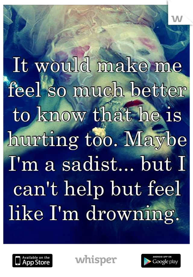 It would make me feel so much better to know that he is hurting too. Maybe I'm a sadist... but I can't help but feel like I'm drowning. 