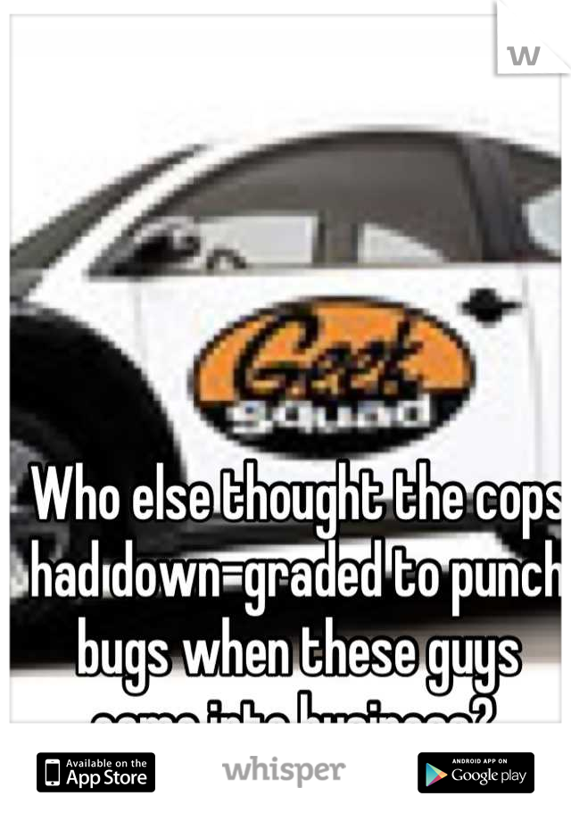 Who else thought the cops had down-graded to punch bugs when these guys came into business? 