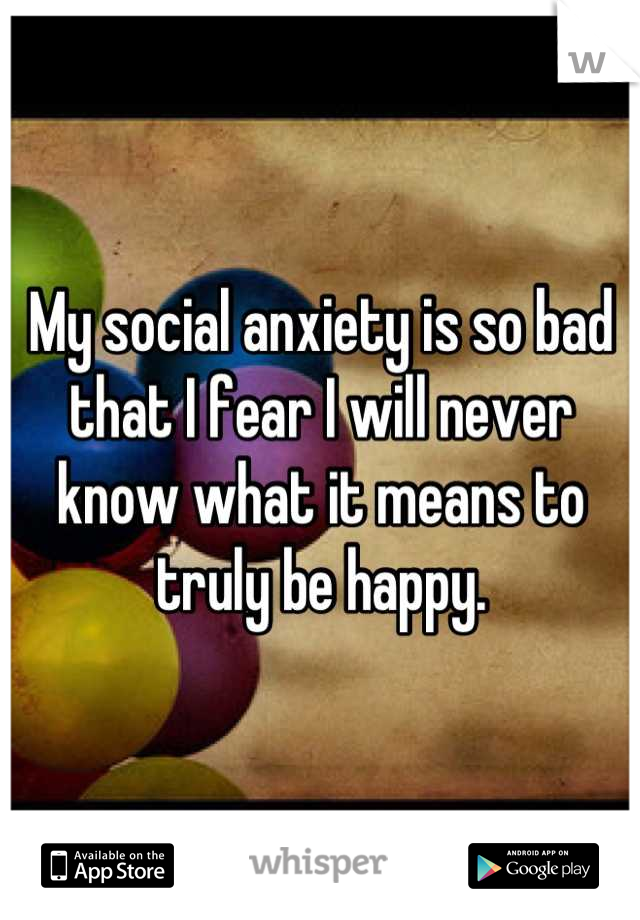 My social anxiety is so bad that I fear I will never know what it means to truly be happy.